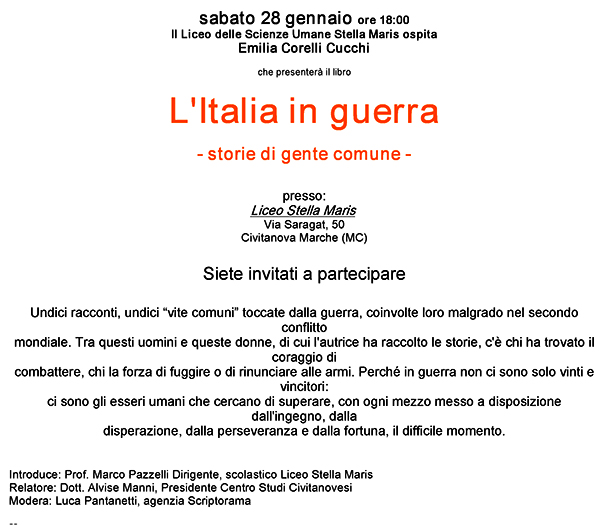 sabato 28 gennaio ore 18:00 Il Liceo delle Scienze Umane Stella Maris ospita Emilia Corelli Cucchi che presenterà il libro: L'Italia in guerra - storie di gente comune - Presso il Liceo Stella Maris in via Saragat, 50 - Civitanova Marche (MC). Undici racconti, undici “vite comuni” toccate dalla guerra, coinvolte loro malgrado nel secondo conflitto mondiale. Tra questi uomini e queste donne, di cui l'autrice ha raccolto le storie, c'è chi ha trovato il coraggio di  combattere, chi la forza di fuggire o di rinunciare alle armi. Perché in guerra non ci sono solo vinti e vincitori: ci sono gli esseri umani che cercano di superare, con ogni mezzo messo a disposizione dall'ingegno, dalla disperazione, dalla perseveranza e dalla fortuna, il difficile momento. Introduce il Prof. Marco Pazzelli Dirigente, scolastico Liceo Stella Maris. Relatore il Dott. Alvise Manni, Presidente Centro Studi Civitanovesi. Modera Luca Pantanetti, agenzia Scriptorama.